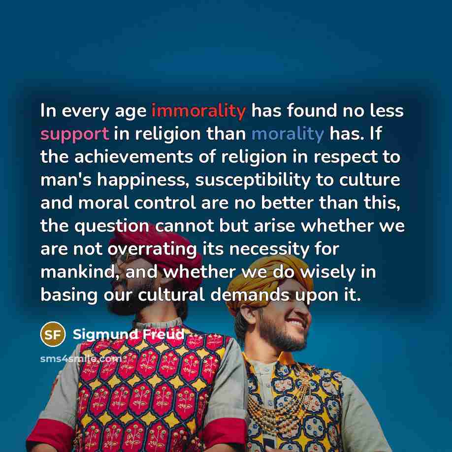 “In every age immorality has found no less support in religion than morality has. If the achievements of religion in respect to man's happiness, susceptibility to culture and moral control are no better than this, the question cannot but arise whether we are not overrating its necessity for…” quote by Sigmund Freud