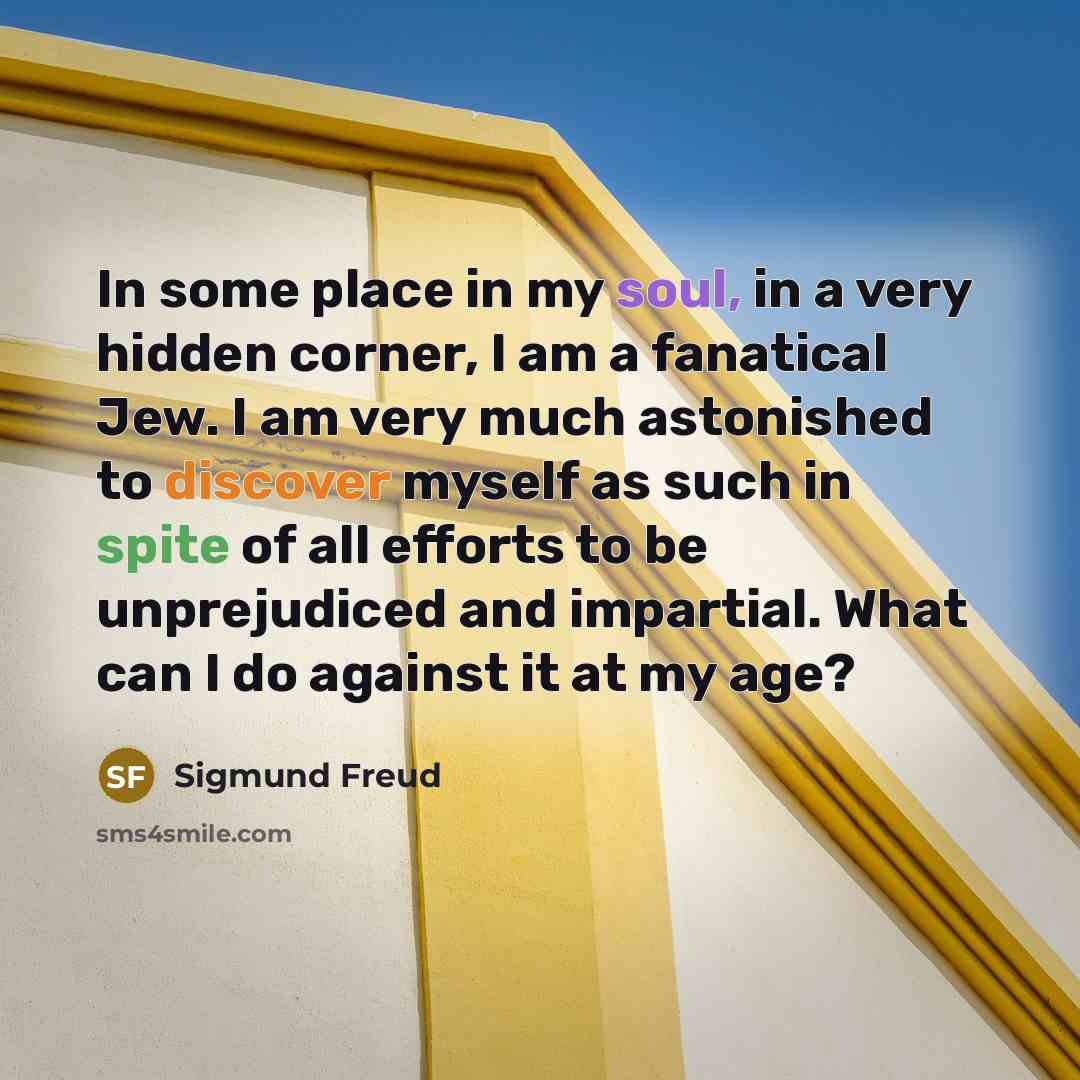 “In some place in my soul, in a very hidden corner, I am a fanatical Jew. I am very much astonished to discover myself as such in spite of all efforts to be unprejudiced and impartial. What can I do against it at my age?” quote by Sigmund Freud