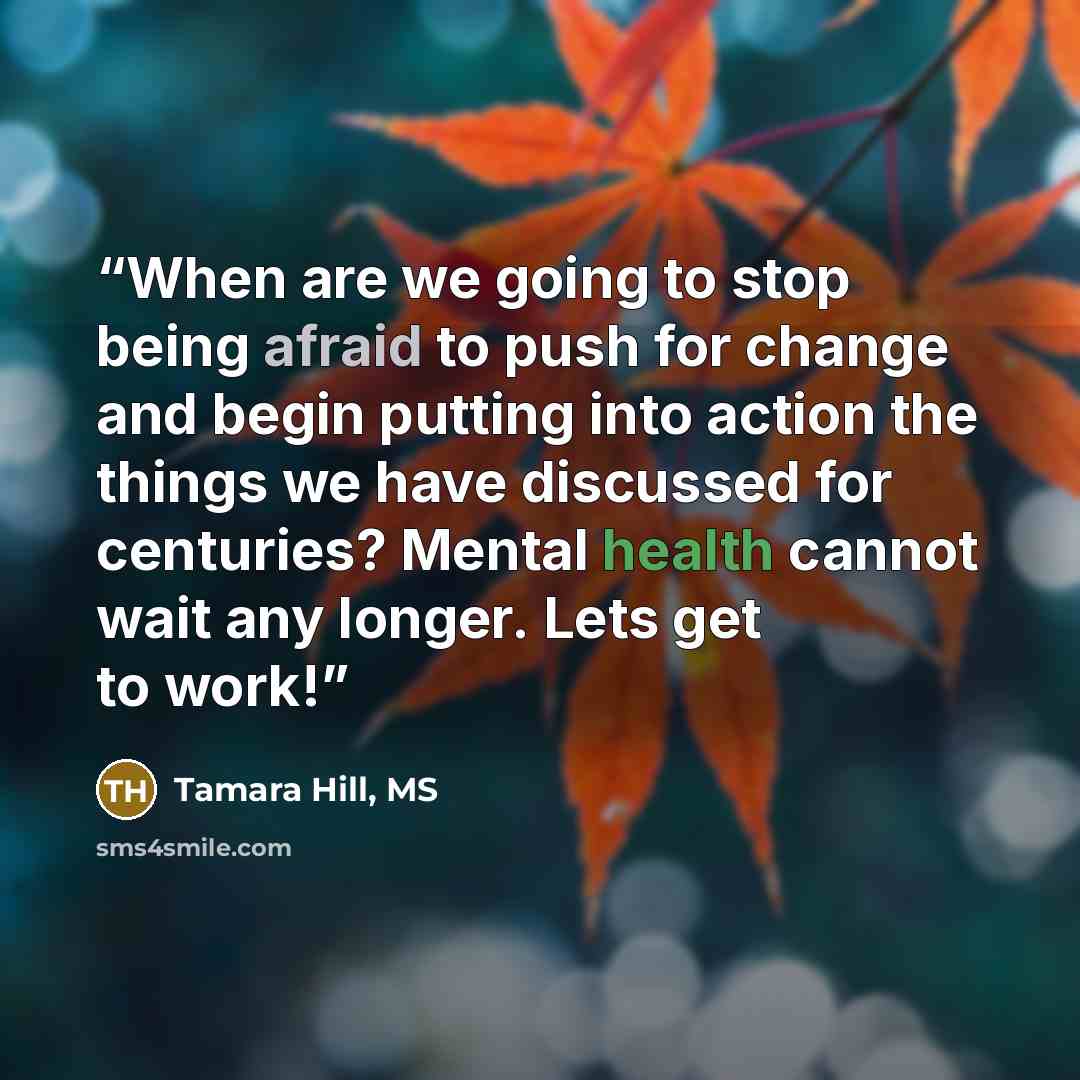 “When are we going to stop being afraid to push for change and begin putting into action the things we have discussed for centuries? Mental health cannot wait any longer. Lets get to work!” quote by Tamara Hill, MS