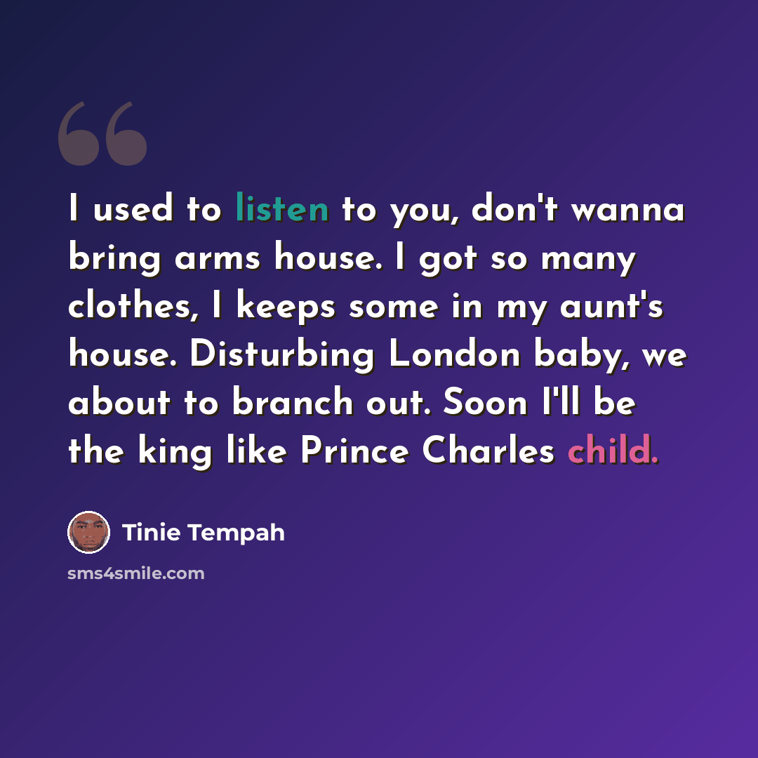 “I used to listen to you, don't wanna bring arms house. I got so many clothes, I keeps some in my aunt's house. Disturbing London baby, we about to branch out. Soon I'll be the king like Prince Charles child.” quote by Tinie Tempah