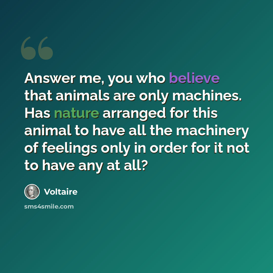 “Answer me, you who believe that animals are only machines. Has nature arranged for this animal to have all the machinery of feelings only in order for it not to have any at all?” quote by Voltaire