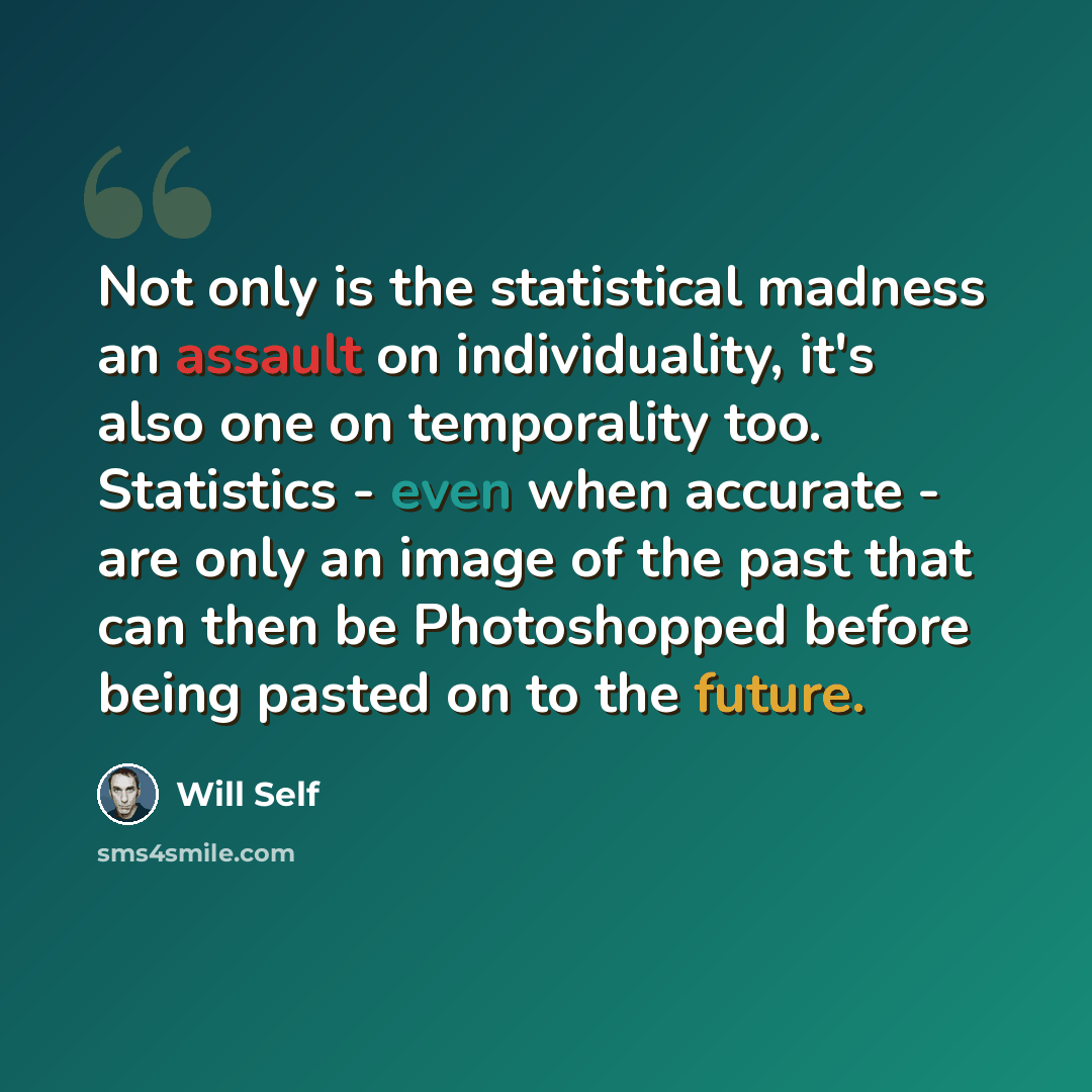 “Not only is the statistical madness an assault on individuality, it's also one on temporality too. Statistics - even when accurate - are only an image of the past that can then be Photoshopped before being pasted on to the future.” quote by Will Self
