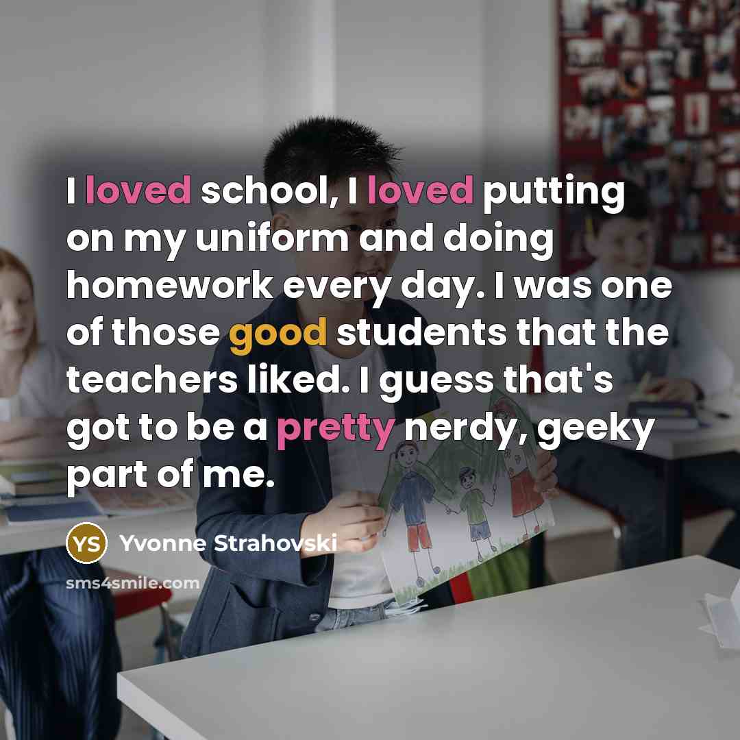“I loved school, I loved putting on my uniform and doing homework every day. I was one of those good students that the teachers liked. I guess that's got to be a pretty nerdy, geeky part of me.” quote by Yvonne Strahovski