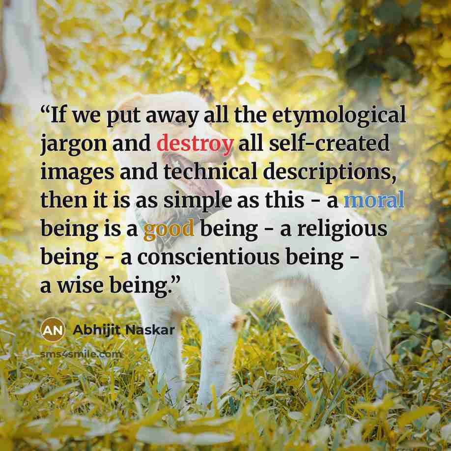 “If we put away all the etymological jargon and destroy all self-created images and technical descriptions, then it is as simple as this - a moral being is a good being - a religious being - a conscientious being - a wise being.” quote by Abhijit Naskar