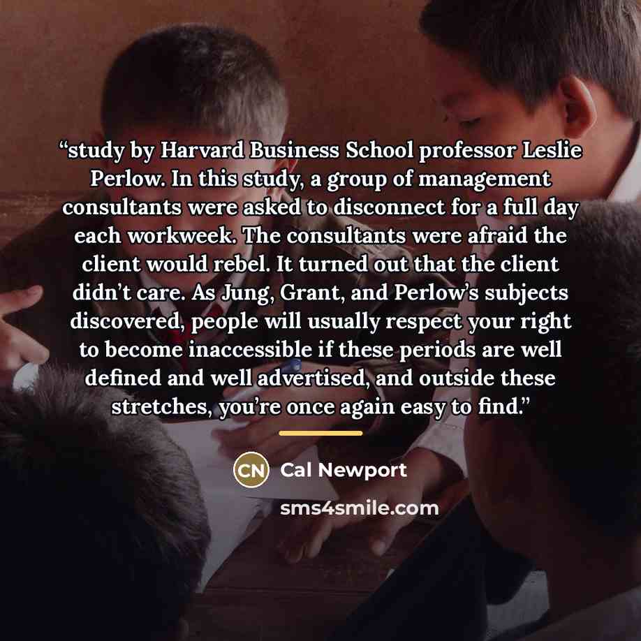 “study by Harvard Business School professor Leslie Perlow. In this study, a group of management consultants were asked to disconnect for a full day each workweek. The consultants were afraid the client would rebel. It turned out that the client didn’t care. As Jung, Grant, and Perlow’s subjects…” quote by Cal Newport