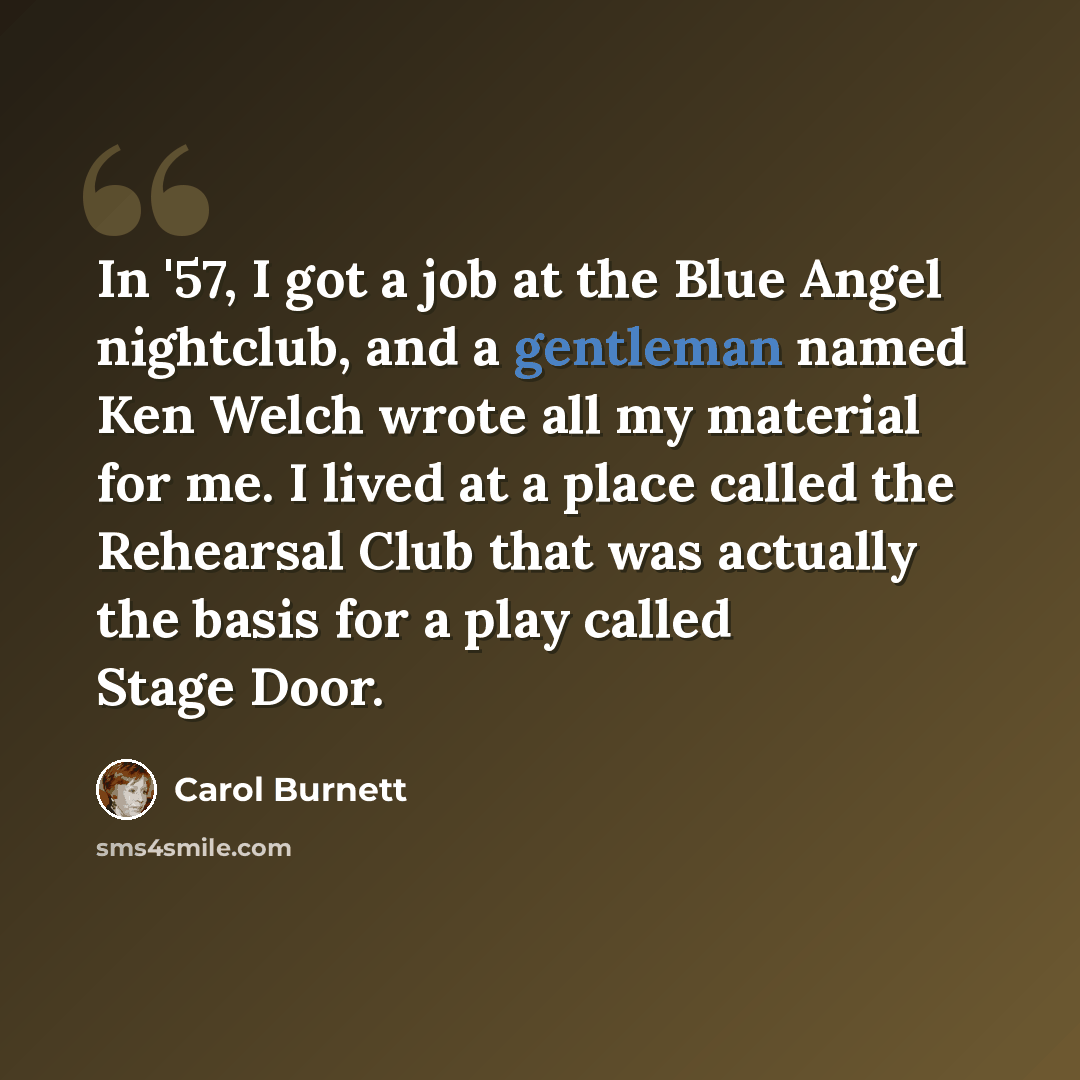 “In '57, I got a job at the Blue Angel nightclub, and a gentleman named Ken Welch wrote all my material for me. I lived at a place called the Rehearsal Club that was actually the basis for a play called Stage Door.” quote by Carol Burnett