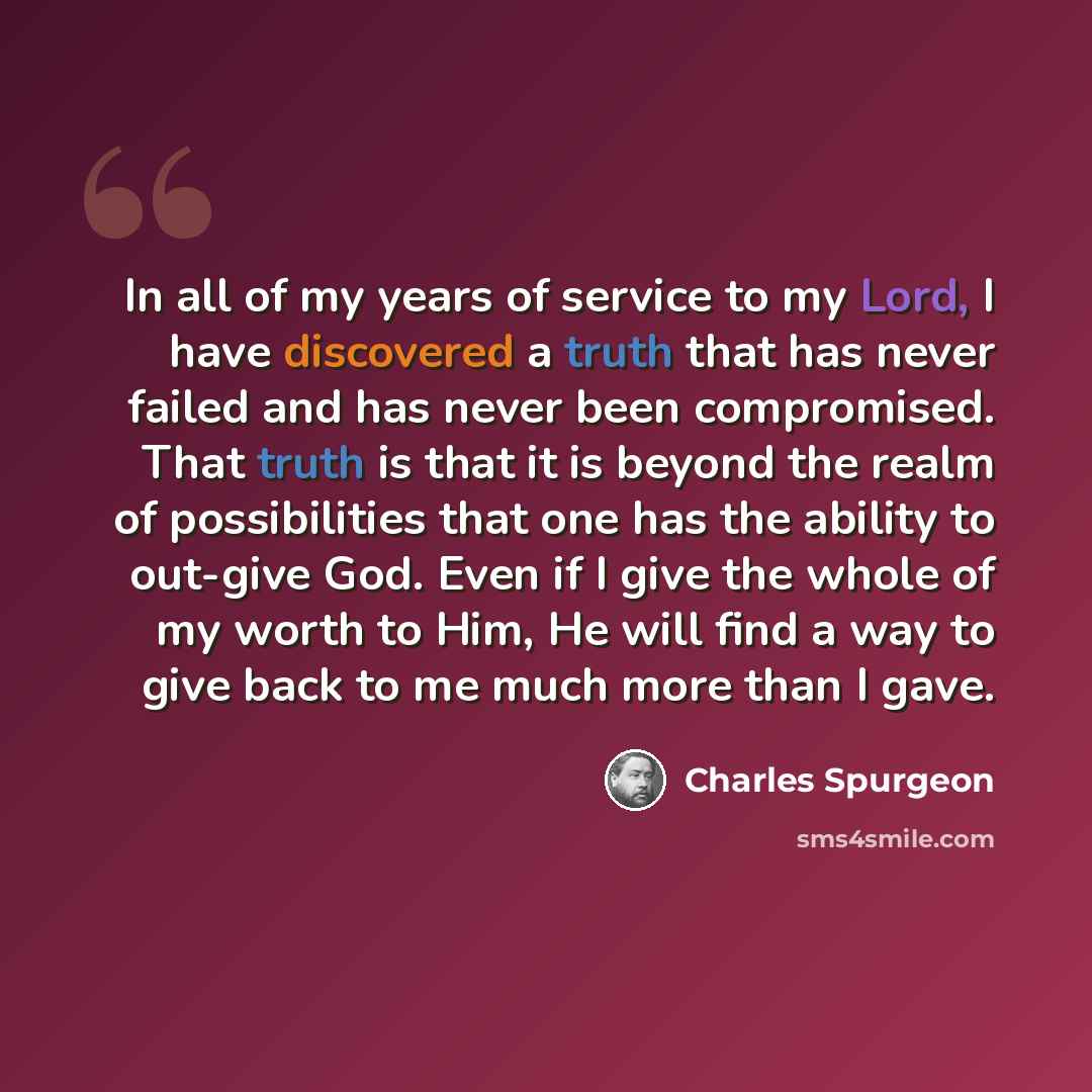 “In all of my years of service to my Lord, I have discovered a truth that has never failed and has never been compromised. That truth is that it is beyond the realm of possibilities that one has the ability to out-give God. Even if I give the whole of my worth to Him, He will find a way to give…” quote by Charles Spurgeon