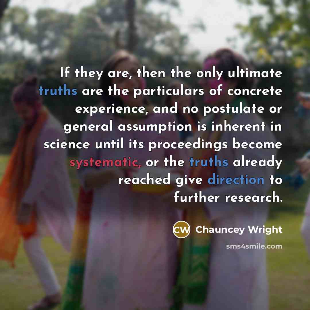 “If they are, then the only ultimate truths are the particulars of concrete experience, and no postulate or general assumption is inherent in science until its proceedings become systematic, or the truths already reached give direction to further research.” quote by Chauncey Wright