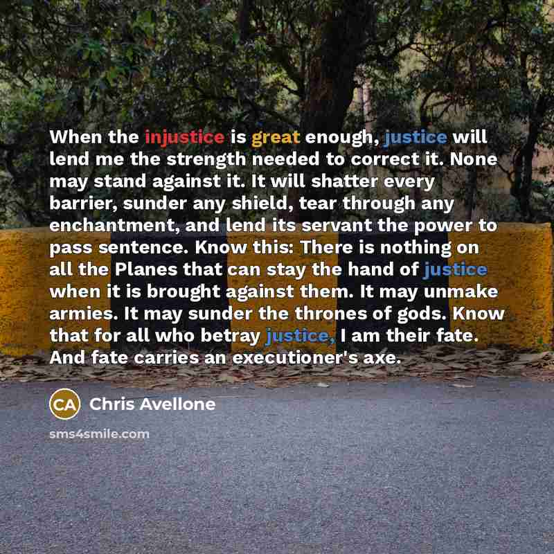 “When the injustice is great enough, justice will lend me the strength needed to correct it. None may stand against it. It will shatter every barrier, sunder any shield, tear through any enchantment, and lend its servant the power to pass sentence. Know this: There is nothing on all the Planes that…” quote by Chris Avellone