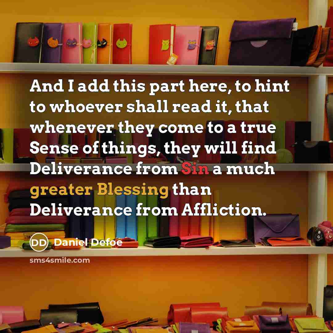 “And I add this part here, to hint to whoever shall read it, that whenever they come to a true Sense of things, they will find Deliverance from Sin a much greater Blessing than Deliverance from Affliction.” quote by Daniel Defoe