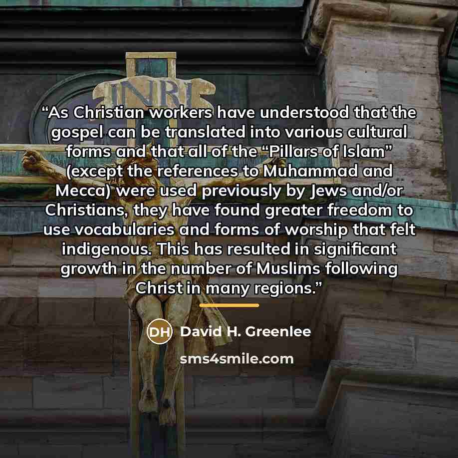 “As Christian workers have understood that the gospel can be translated into various cultural forms and that all of the “Pillars of Islam” (except the references to Muhammad and Mecca) were used previously by Jews and/or Christians, they have found greater freedom to use vocabularies and forms of…” quote by David H. Greenlee