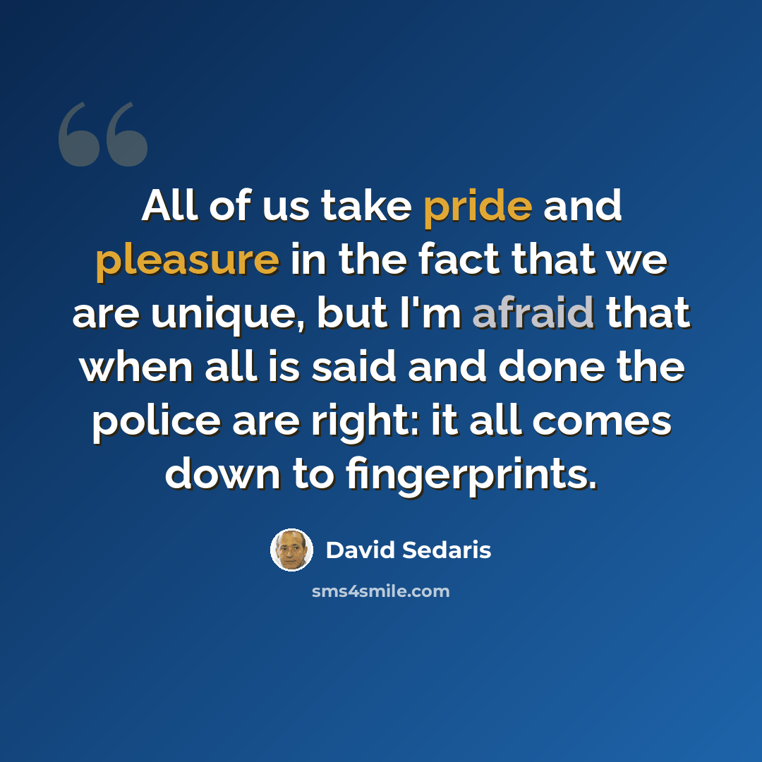 “All of us take pride and pleasure in the fact that we are unique, but I'm afraid that when all is said and done the police are right: it all comes down to fingerprints.” quote by David Sedaris