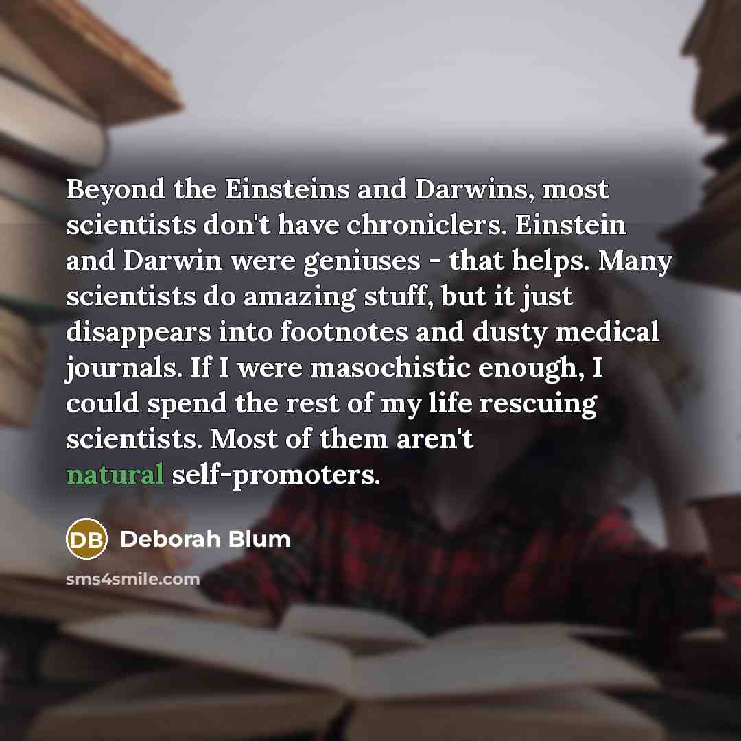 “Beyond the Einsteins and Darwins, most scientists don't have chroniclers. Einstein and Darwin were geniuses - that helps. Many scientists do amazing stuff, but it just disappears into footnotes and dusty medical journals. If I were masochistic enough, I could spend the rest of my life rescuing…” quote by Deborah Blum