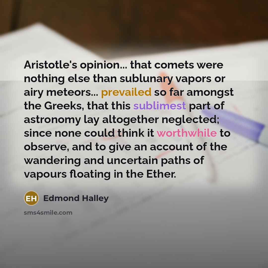 “Aristotle's opinion... that comets were nothing else than sublunary vapors or airy meteors... prevailed so far amongst the Greeks, that this sublimest part of astronomy lay altogether neglected; since none could think it worthwhile to observe, and to give an account of the wandering and uncertain…” quote by Edmond Halley