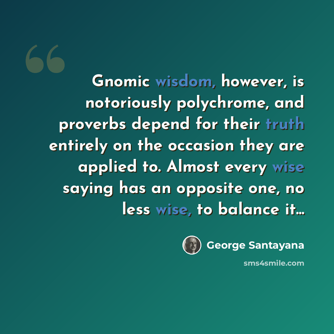 “Gnomic wisdom, however, is notoriously polychrome, and proverbs depend for their truth entirely on the occasion they are applied to. Almost every wise saying has an opposite one, no less wise, to balance it...” quote by George Santayana