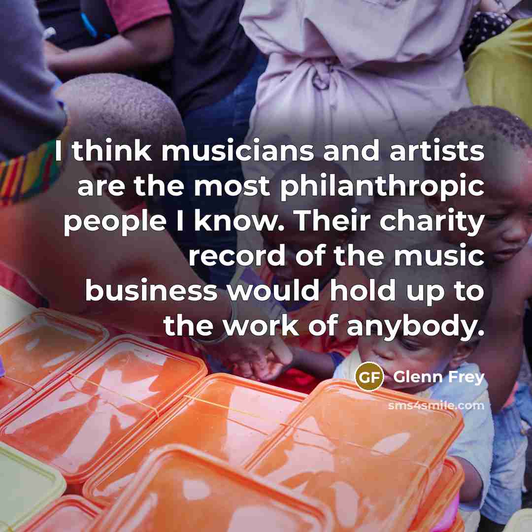 “I think musicians and artists are the most philanthropic people I know. Their charity record of the music business would hold up to the work of anybody.” quote by Glenn Frey