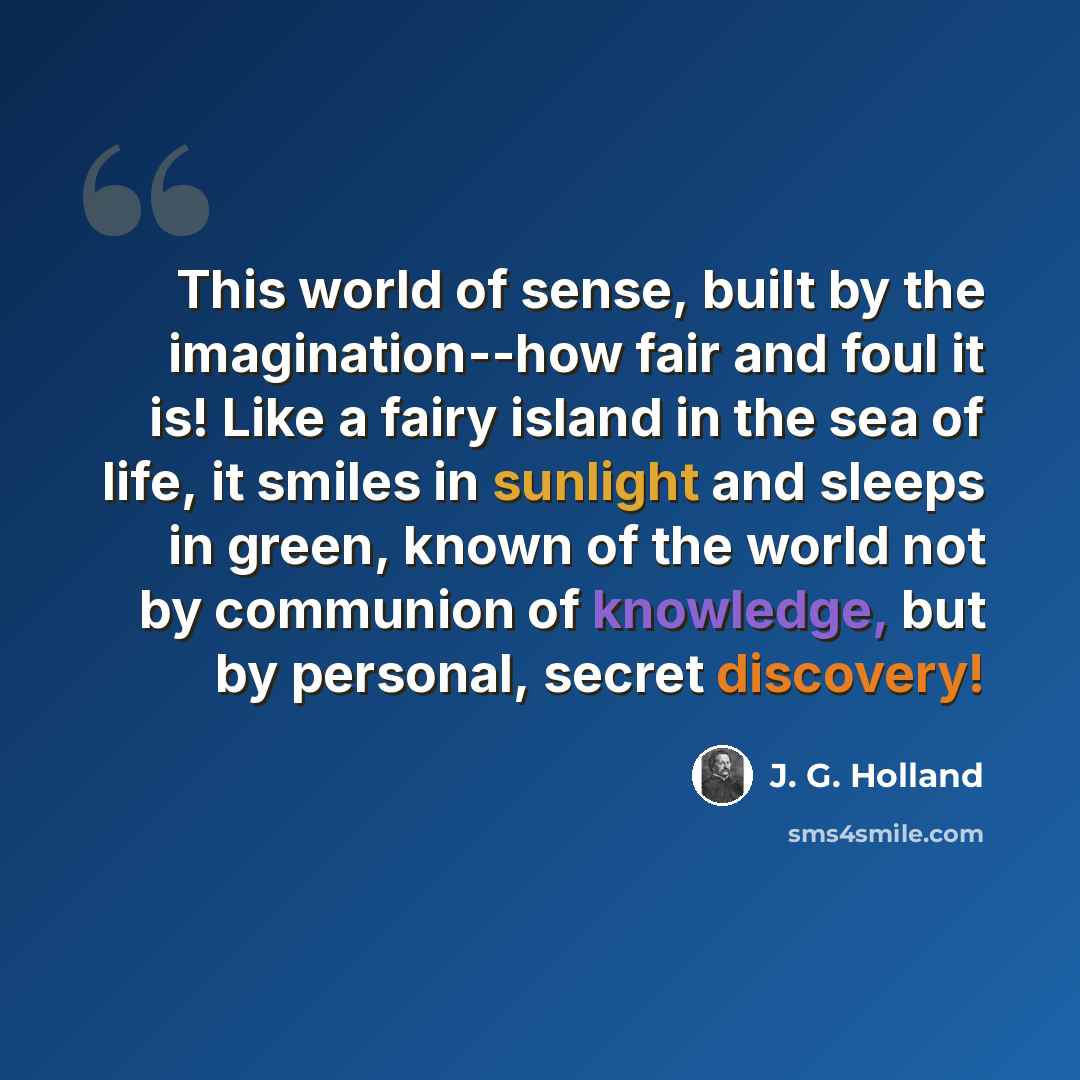 “This world of sense, built by the imagination--how fair and foul it is! Like a fairy island in the sea of life, it smiles in sunlight and sleeps in green, known of the world not by communion of knowledge, but by personal, secret discovery!” quote by J. G. Holland