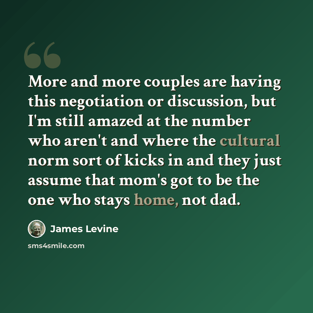 “More and more couples are having this negotiation or discussion, but I'm still amazed at the number who aren't and where the cultural norm sort of kicks in and they just assume that mom's got to be the one who stays home, not dad.” quote by James Levine