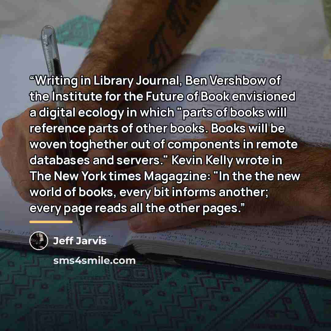 “Writing in Library Journal, Ben Vershbow of the Institute for the Future of Book envisioned a digital ecology in which "parts of books will reference parts of other books. Books will be woven toghether out of components in remote databases and servers." Kevin Kelly wrote in The New York times…” quote by Jeff Jarvis