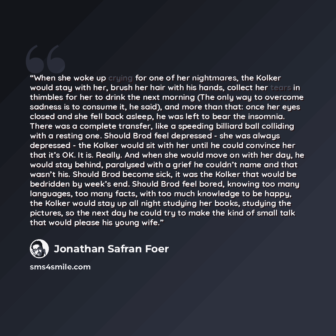 “When she woke up crying for one of her nightmares, the Kolker would stay with her, brush her hair with his hands, collect her tears in thimbles for her to drink the next morning (The only way to overcome sadness is to consume it, he said), and more than that: once her eyes closed and she fell back…” quote by Jonathan Safran Foer