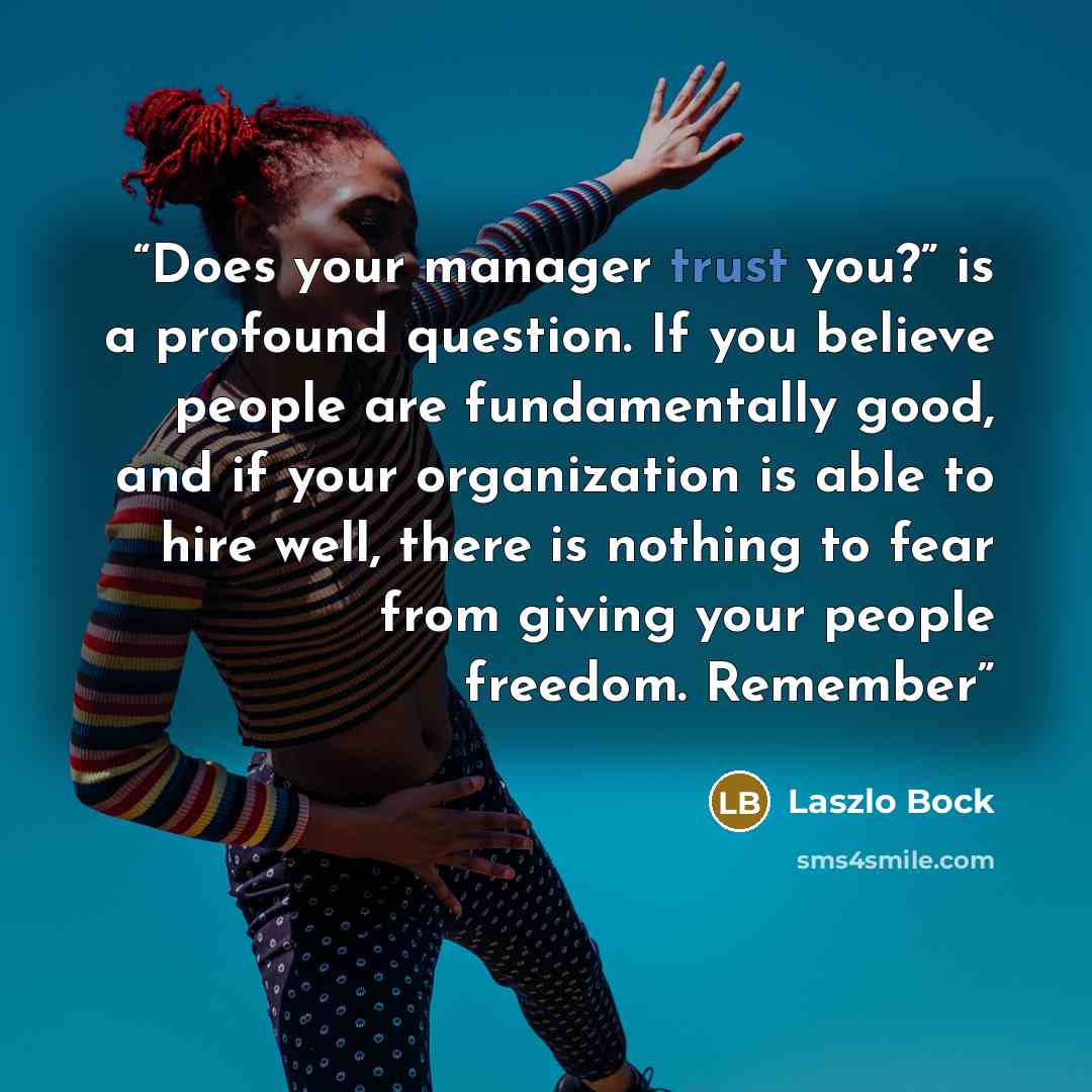 “Does your manager trust you?” is a profound question. If you believe people are fundamentally good, and if your organization is able to hire well, there is nothing to fear from giving your people freedom. Remember” quote by Laszlo Bock