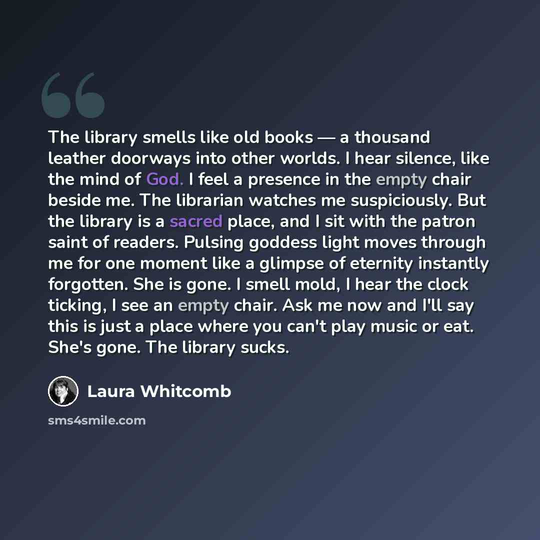 “The library smells like old books — a thousand leather doorways into other worlds. I hear silence, like the mind of God. I feel a presence in the empty chair beside me. The librarian watches me suspiciously. But the library is a sacred place, and I sit with the patron saint of readers. Pulsing…” quote by Laura Whitcomb