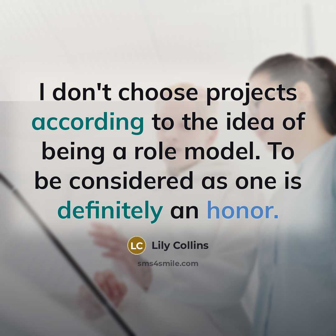 “I don't choose projects according to the idea of being a role model. To be considered as one is definitely an honor.” quote by Lily Collins