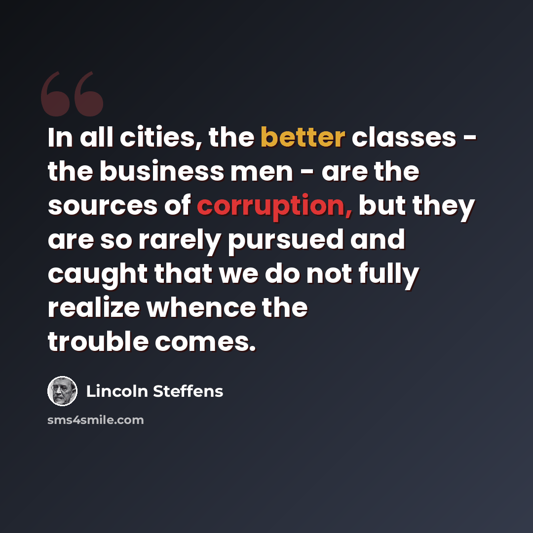 “In all cities, the better classes - the business men - are the sources of corruption, but they are so rarely pursued and caught that we do not fully realize whence the trouble comes.” quote by Lincoln Steffens