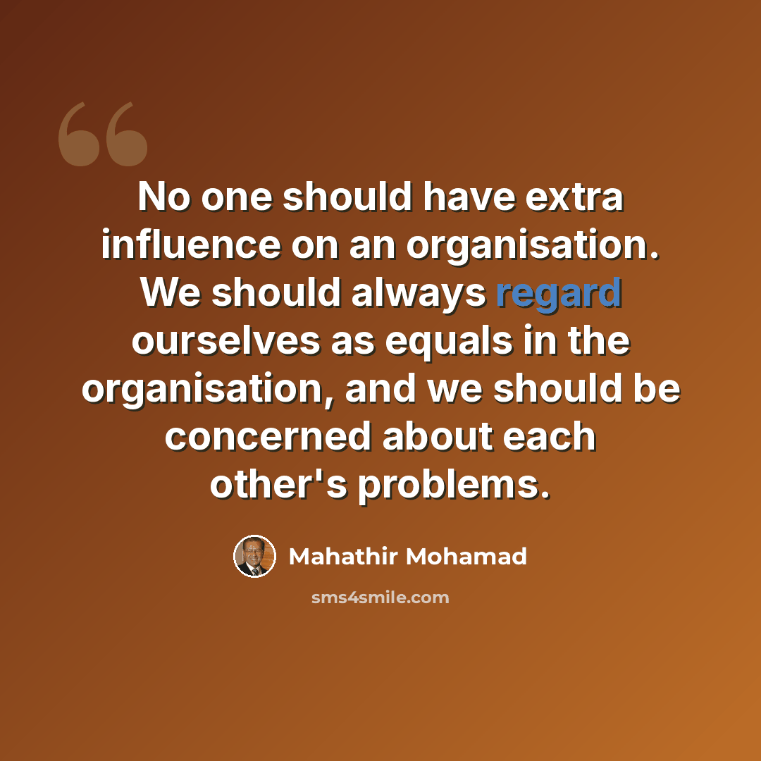 “No one should have extra influence on an organisation. We should always regard ourselves as equals in the organisation, and we should be concerned about each other's problems.” quote by Mahathir Mohamad