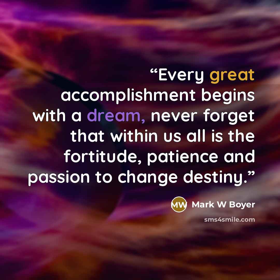 “Every great accomplishment begins with a dream, never forget that within us all is the fortitude, patience and passion to change destiny.” quote by Mark W Boyer