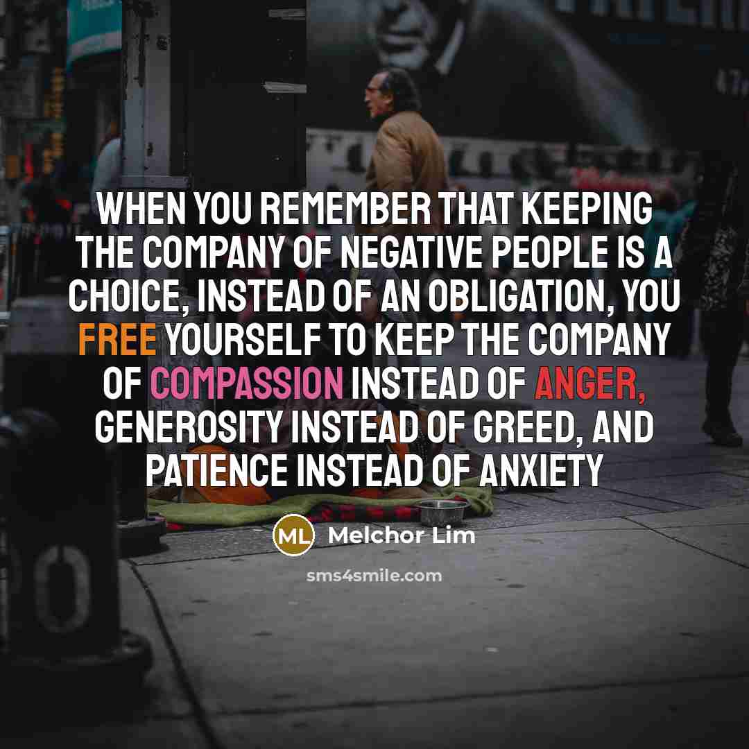 “When you remember that keeping the company of negative people is a choice, instead of an obligation, you free yourself to keep the company of compassion instead of anger, generosity instead of greed, and patience instead of anxiety” quote by Melchor Lim