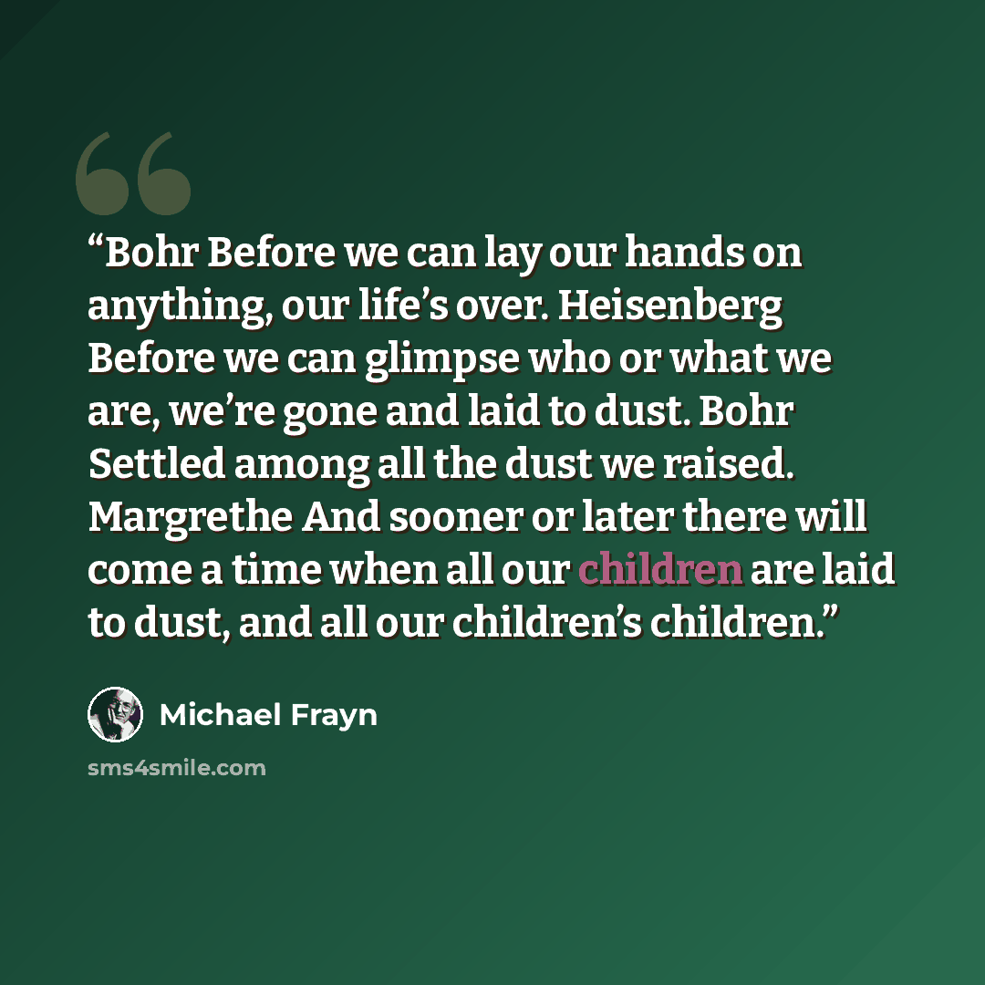 “Bohr Before we can lay our hands on anything, our life’s over. Heisenberg Before we can glimpse who or what we are, we’re gone and laid to dust. Bohr Settled among all the dust we raised. Margrethe And sooner or later there will come a time when all our children are laid to dust, and all our…” quote by Michael Frayn