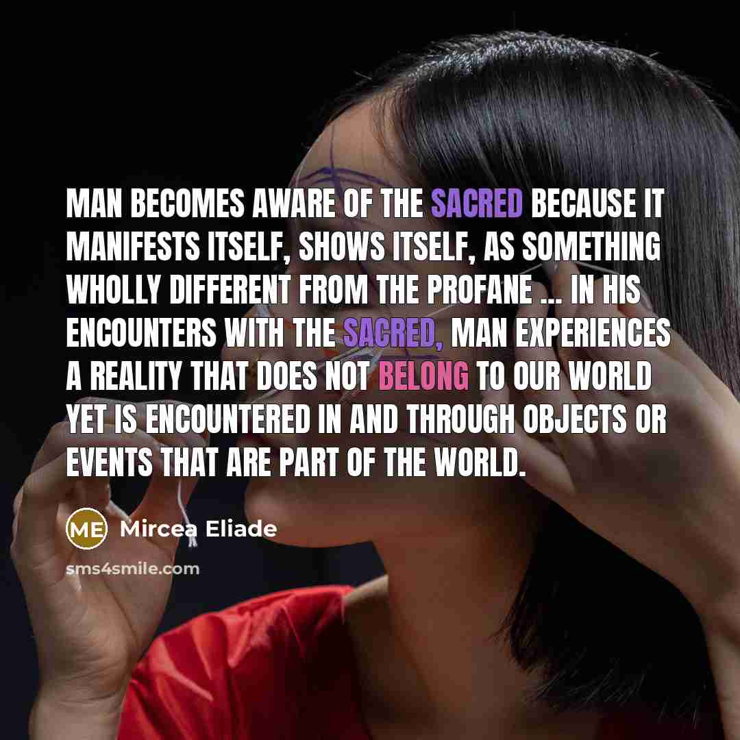 “Man becomes aware of the Sacred because it manifests itself, shows itself, as something wholly different from the Profane ... In his encounters with the Sacred, man experiences a reality that does not belong to our world yet is encountered in and through objects or events that are part of the world.” quote by Mircea Eliade