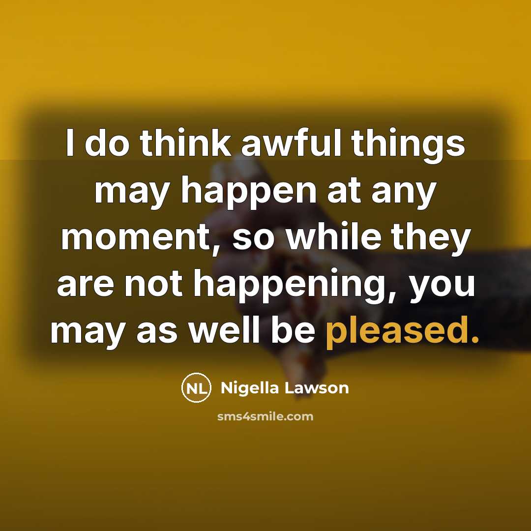 “I do think awful things may happen at any moment, so while they are not happening, you may as well be pleased.” quote by Nigella Lawson