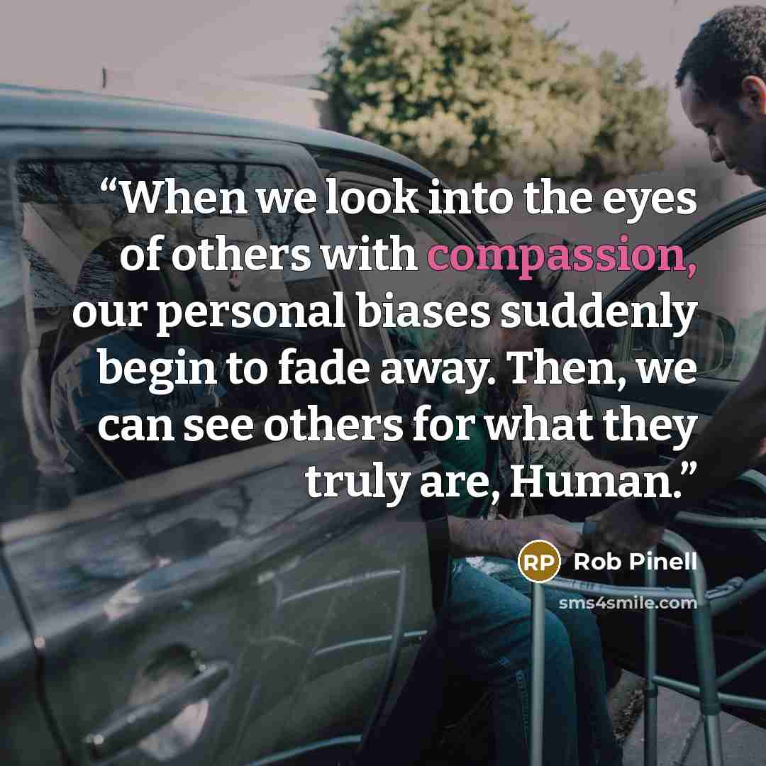“When we look into the eyes of others with compassion, our personal biases suddenly begin to fade away. Then, we can see others for what they truly are, Human.” quote by Rob Pinell