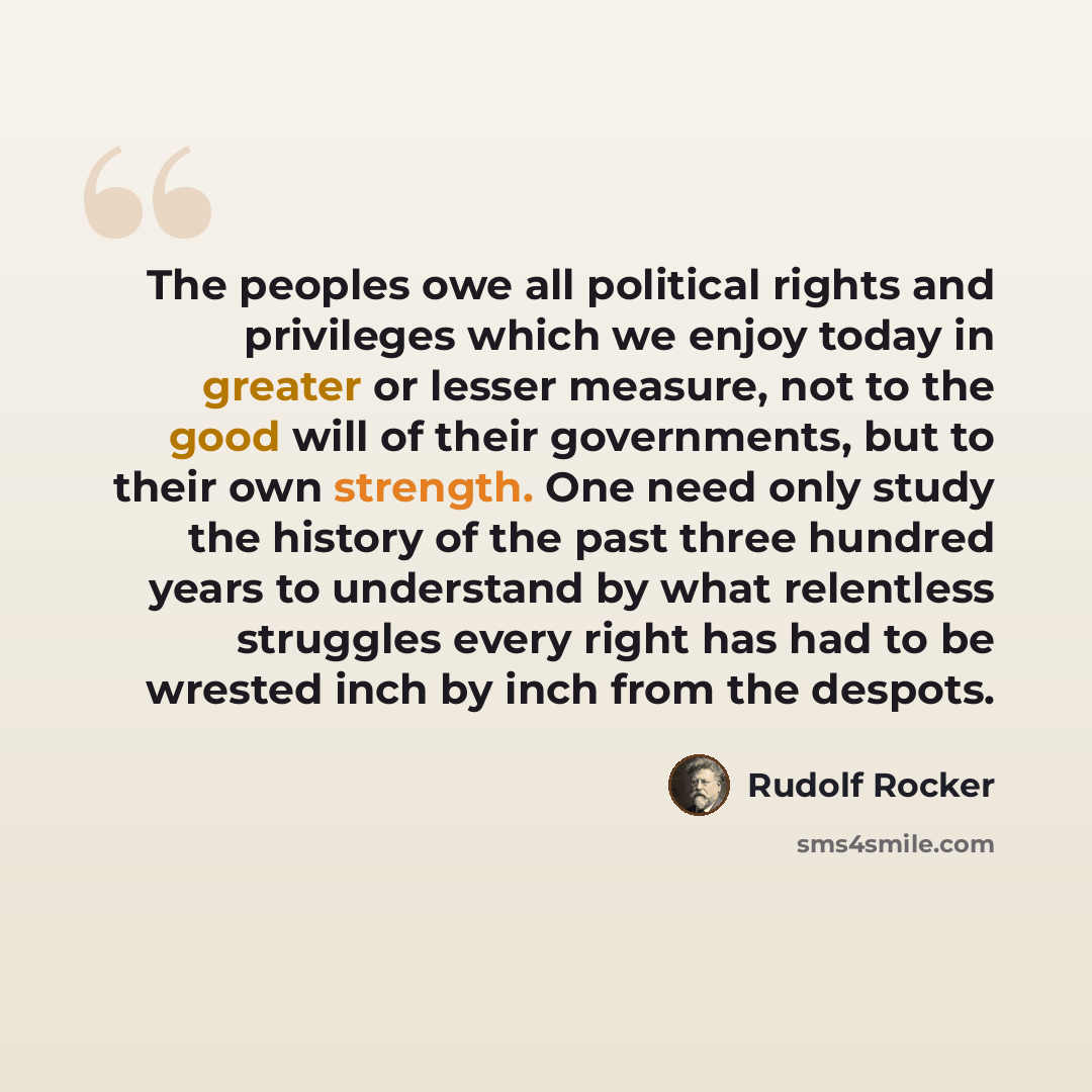 “The peoples owe all political rights and privileges which we enjoy today in greater or lesser measure, not to the good will of their governments, but to their own strength. One need only study the history of the past three hundred years to understand by what relentless struggles every right has…” quote by Rudolf Rocker