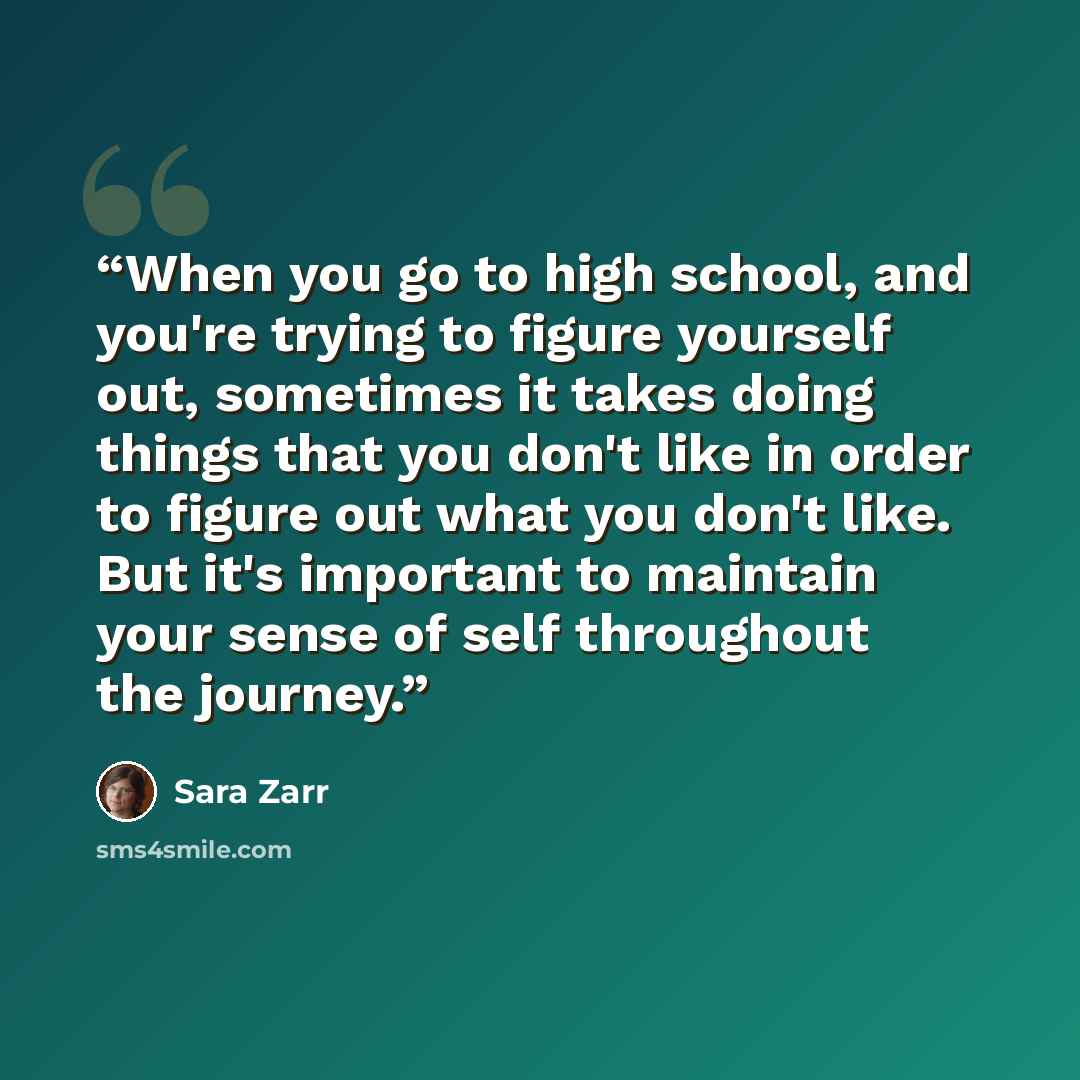 “When you go to high school, and you're trying to figure yourself out, sometimes it takes doing things that you don't like in order to figure out what you don't like. But it's important to maintain your sense of self throughout the journey.” quote by Sara Zarr