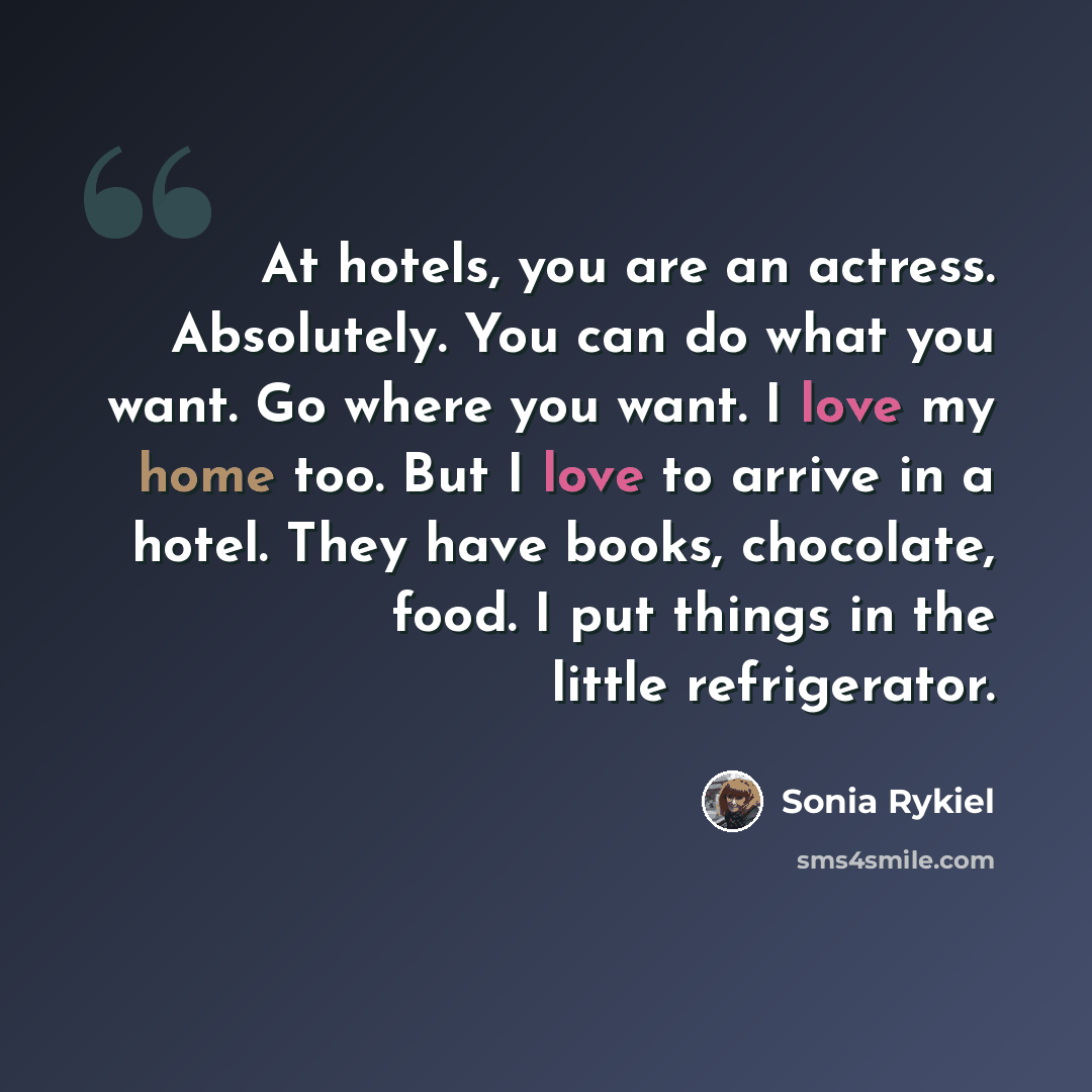 “At hotels, you are an actress. Absolutely. You can do what you want. Go where you want. I love my home too. But I love to arrive in a hotel. They have books, chocolate, food. I put things in the little refrigerator.” quote by Sonia Rykiel