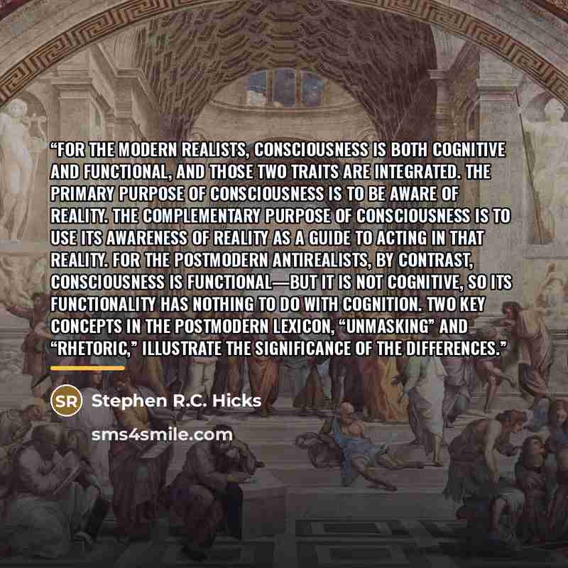 “For the modern realists, consciousness is both cognitive and functional, and those two traits are integrated. The primary purpose of consciousness is to be aware of reality. The complementary purpose of consciousness is to use its awareness of reality as a guide to acting in that reality. For the…” quote by Stephen R.C. Hicks