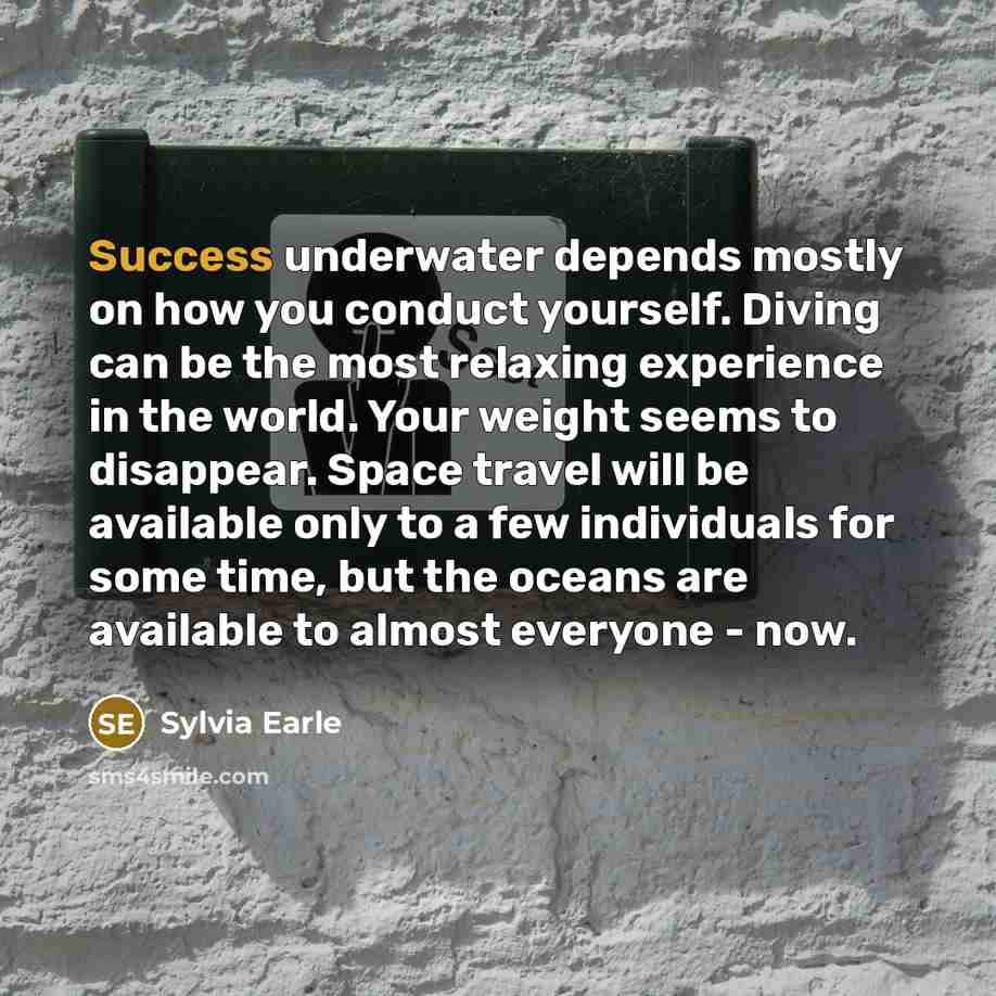 “Success underwater depends mostly on how you conduct yourself. Diving can be the most relaxing experience in the world. Your weight seems to disappear. Space travel will be available only to a few individuals for some time, but the oceans are available to almost everyone - now.” quote by Sylvia Earle