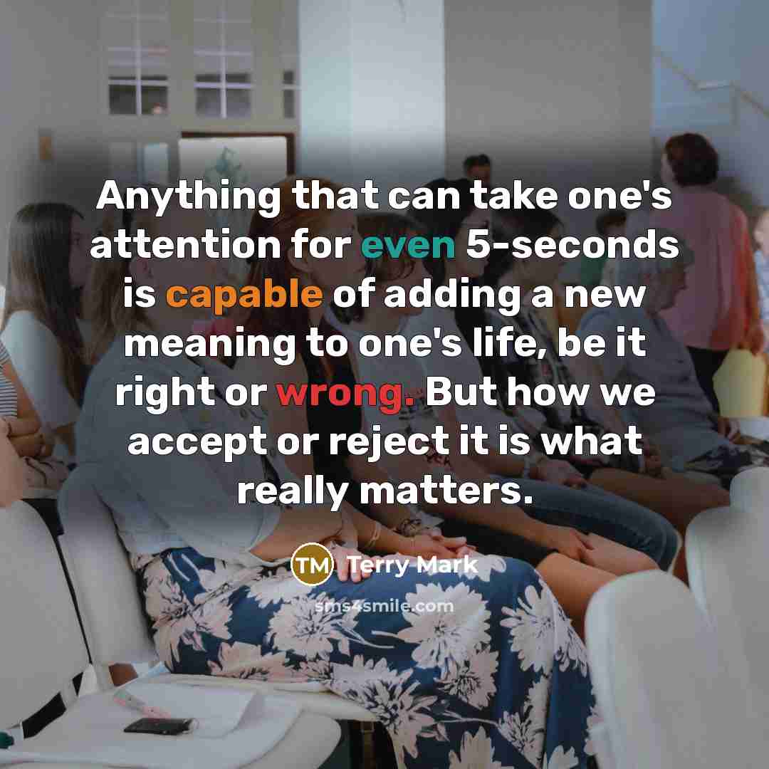 “Anything that can take one's attention for even 5-seconds is capable of adding a new meaning to one's life, be it right or wrong. But how we accept or reject it is what really matters.” quote by Terry Mark