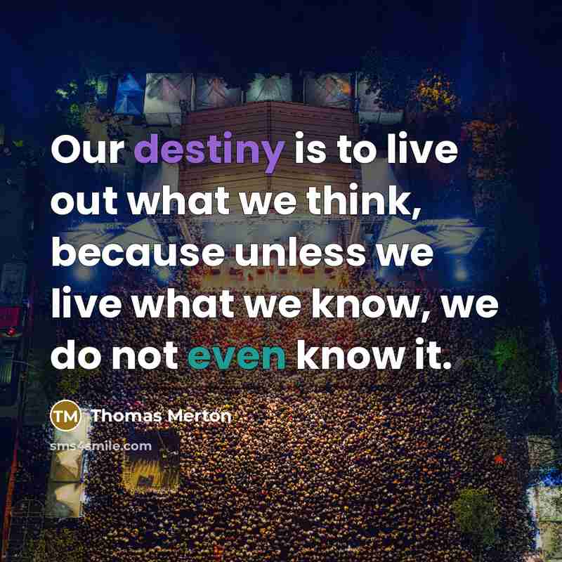“Our destiny is to live out what we think, because unless we live what we know, we do not even know it.” quote by Thomas Merton