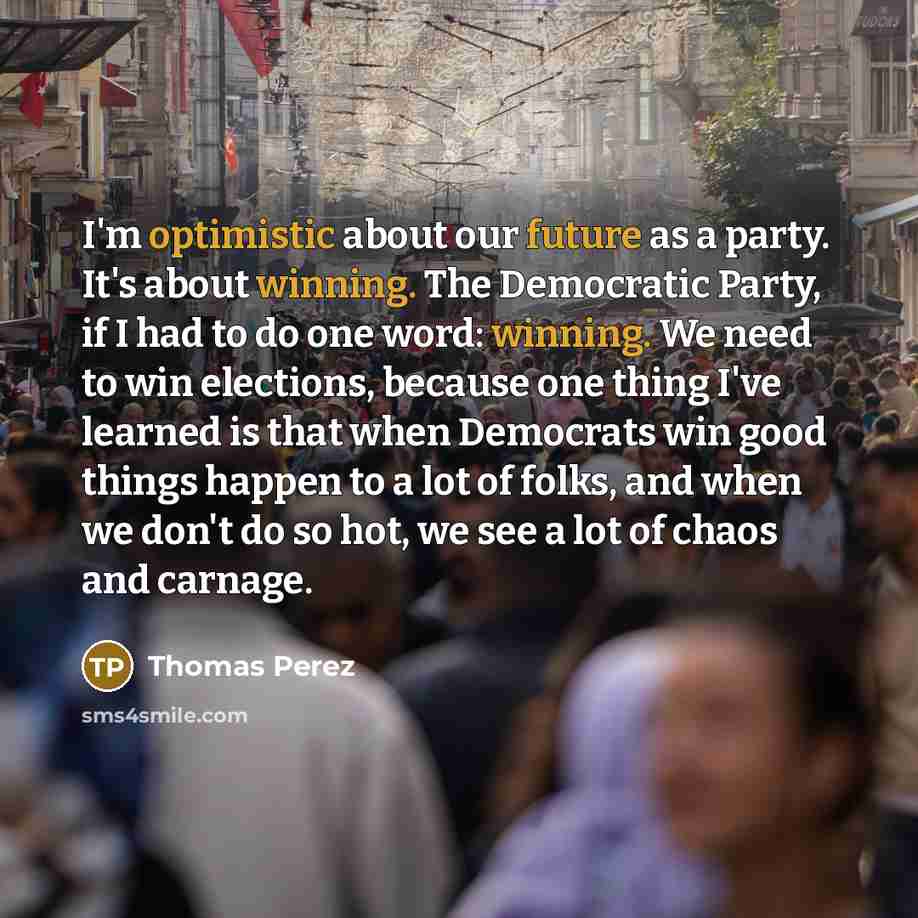 “I'm optimistic about our future as a party. It's about winning. The Democratic Party, if I had to do one word: winning. We need to win elections, because one thing I've learned is that when Democrats win good things happen to a lot of folks, and when we don't do so hot, we see a lot of chaos and…” quote by Thomas Perez