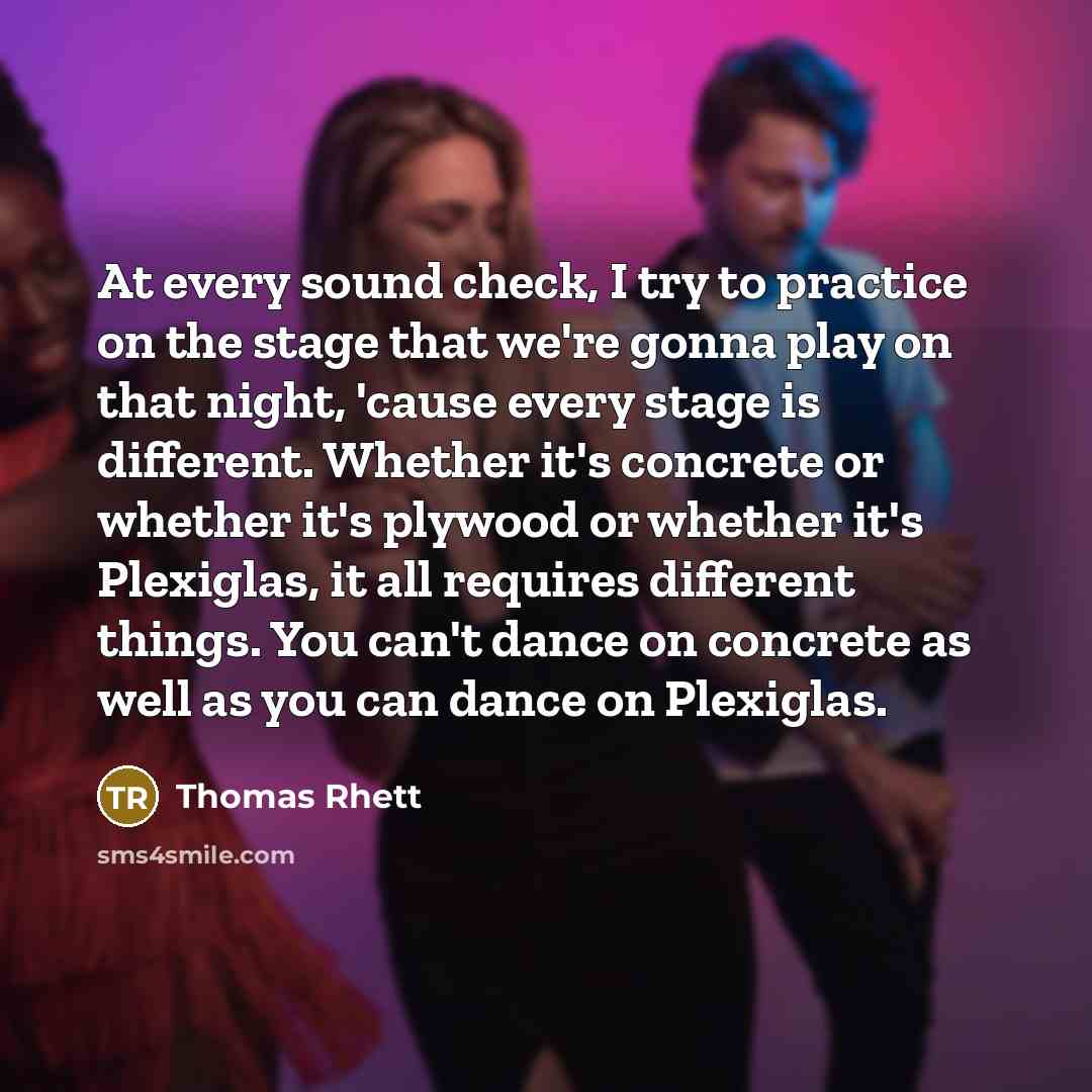 “At every sound check, I try to practice on the stage that we're gonna play on that night, 'cause every stage is different. Whether it's concrete or whether it's plywood or whether it's Plexiglas, it all requires different things. You can't dance on concrete as well as you can dance on Plexiglas.” quote by Thomas Rhett