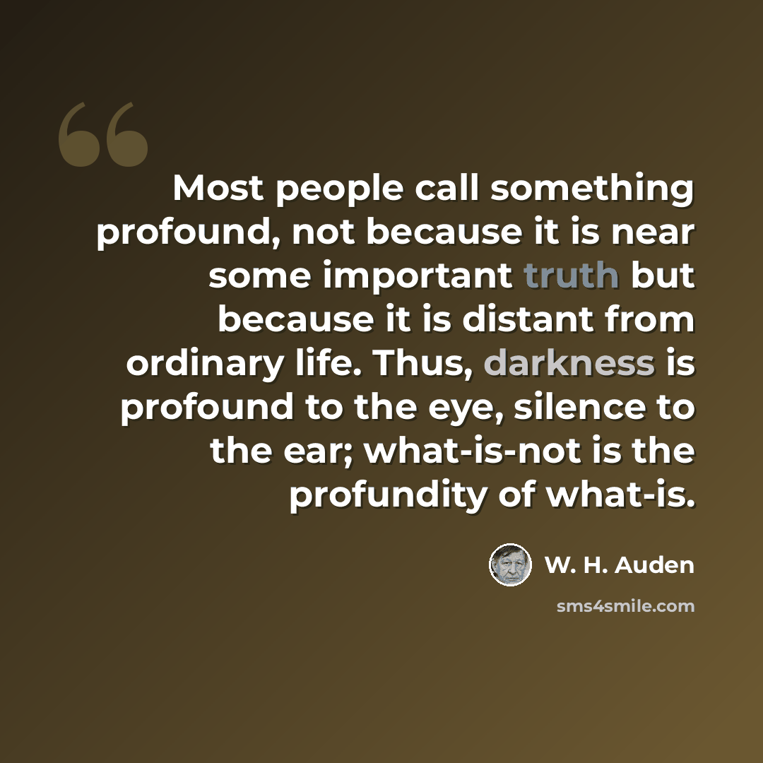 “Most people call something profound, not because it is near some important truth but because it is distant from ordinary life. Thus, darkness is profound to the eye, silence to the ear; what-is-not is the profundity of what-is.” quote by W. H. Auden