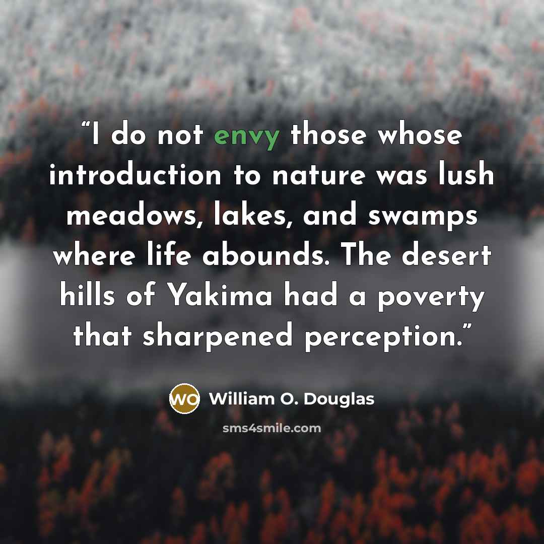 “I do not envy those whose introduction to nature was lush meadows, lakes, and swamps where life abounds. The desert hills of Yakima had a poverty that sharpened perception.” quote by William O. Douglas