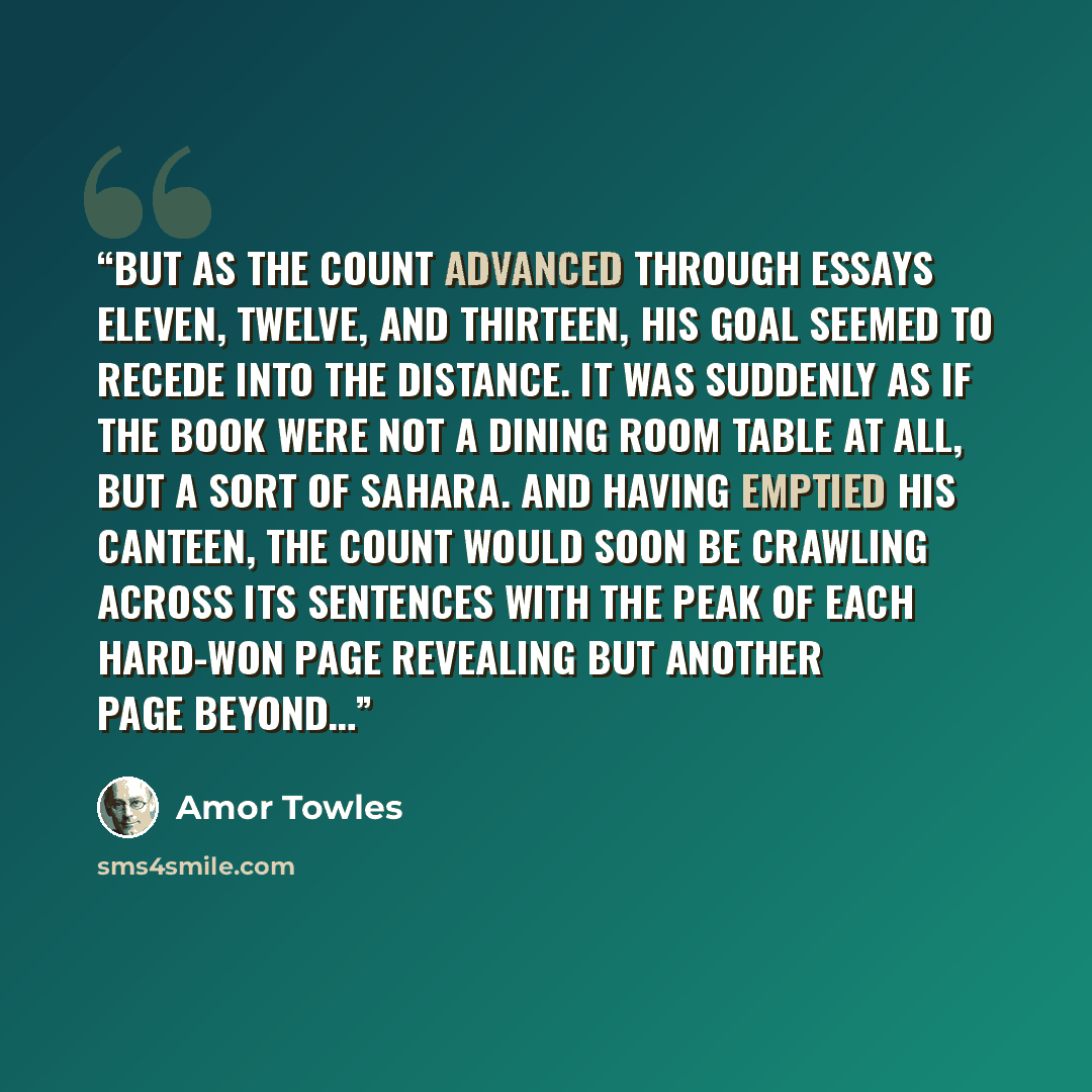 “But as the Count advanced through Essays Eleven, Twelve, and Thirteen, his goal seemed to recede into the distance. It was suddenly as if the book were not a dining room table at all, but a sort of Sahara. And having emptied his canteen, the Count would soon be crawling across its sentences with…” quote by Amor Towles