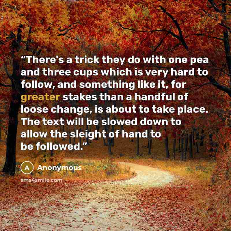 “There's a trick they do with one pea and three cups which is very hard to follow, and something like it, for greater stakes than a handful of loose change, is about to take place. The text will be slowed down to allow the sleight of hand to be followed.” quote by Anonymous