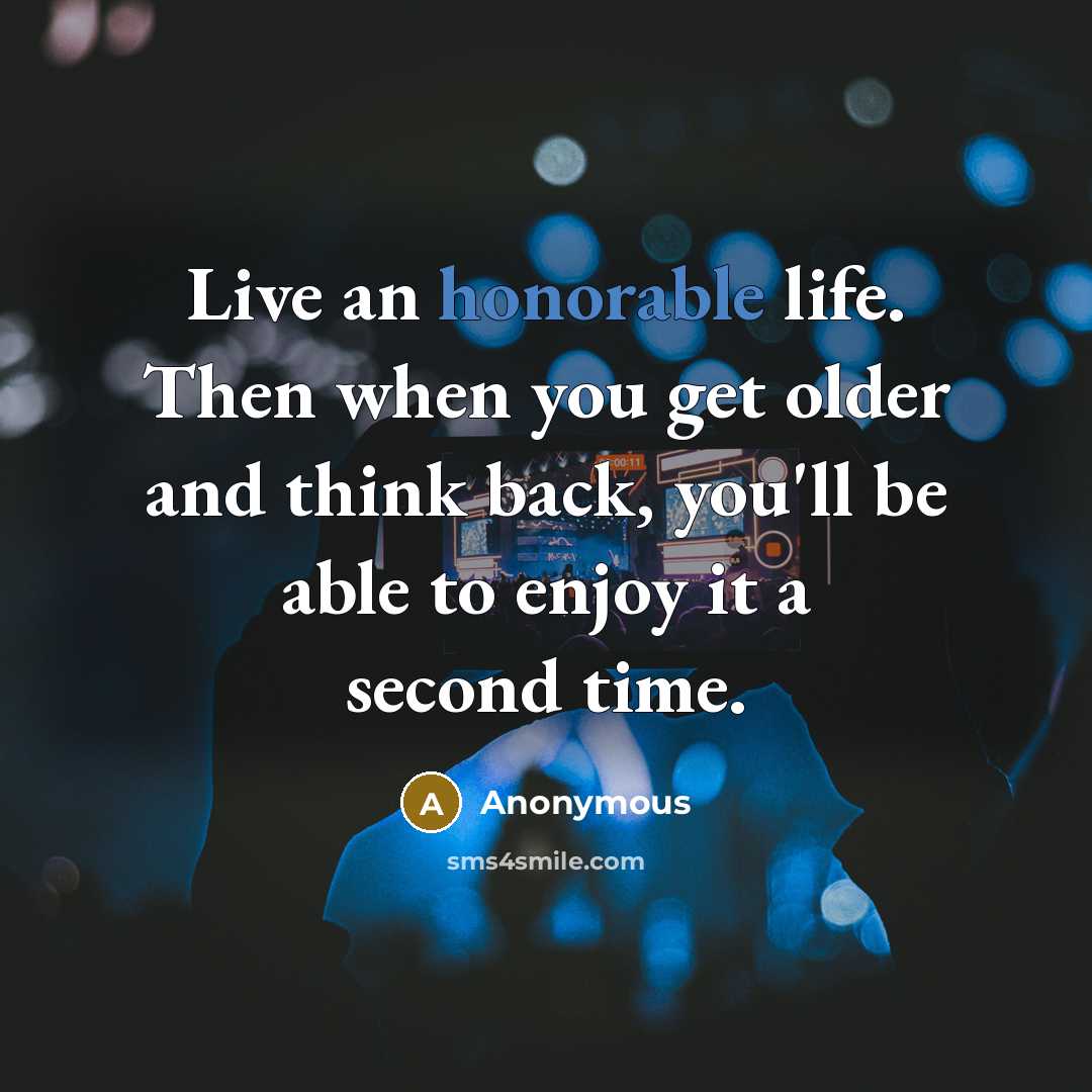 “Live an honorable life. Then when you get older and think back, you'll be able to enjoy it a second time.” quote by Anonymous