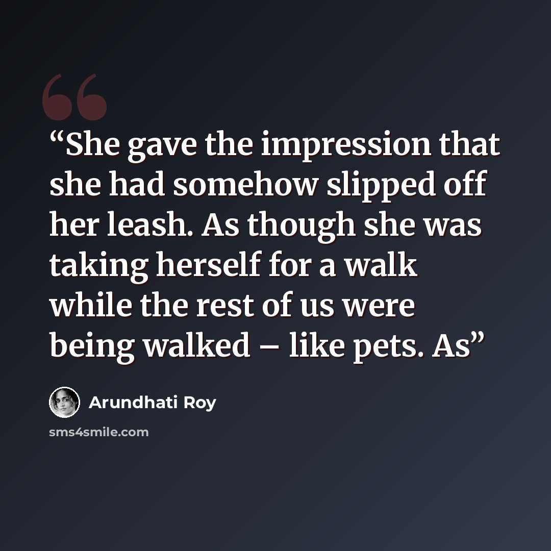 “She gave the impression that she had somehow slipped off her leash. As though she was taking herself for a walk while the rest of us were being walked – like pets. As” quote by Arundhati Roy